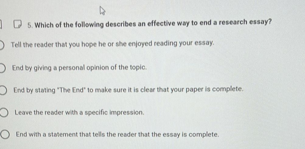 Which of the following describes an effective way to end a research essay?
Tell the reader that you hope he or she enjoyed reading your essay.
End by giving a personal opinion of the topic.
End by stating "The End" to make sure it is clear that your paper is complete.
Leave the reader with a specific impression.
End with a statement that tells the reader that the essay is complete.