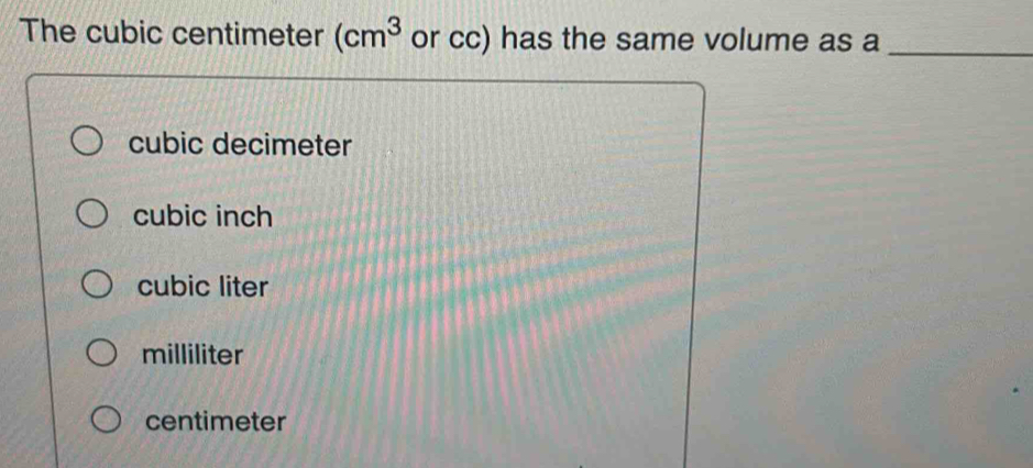 The cubic centimeter (cm^3 or cc) has the same volume as a_
cubic decimeter
cubic inch
cubic liter
milliliter
centimeter