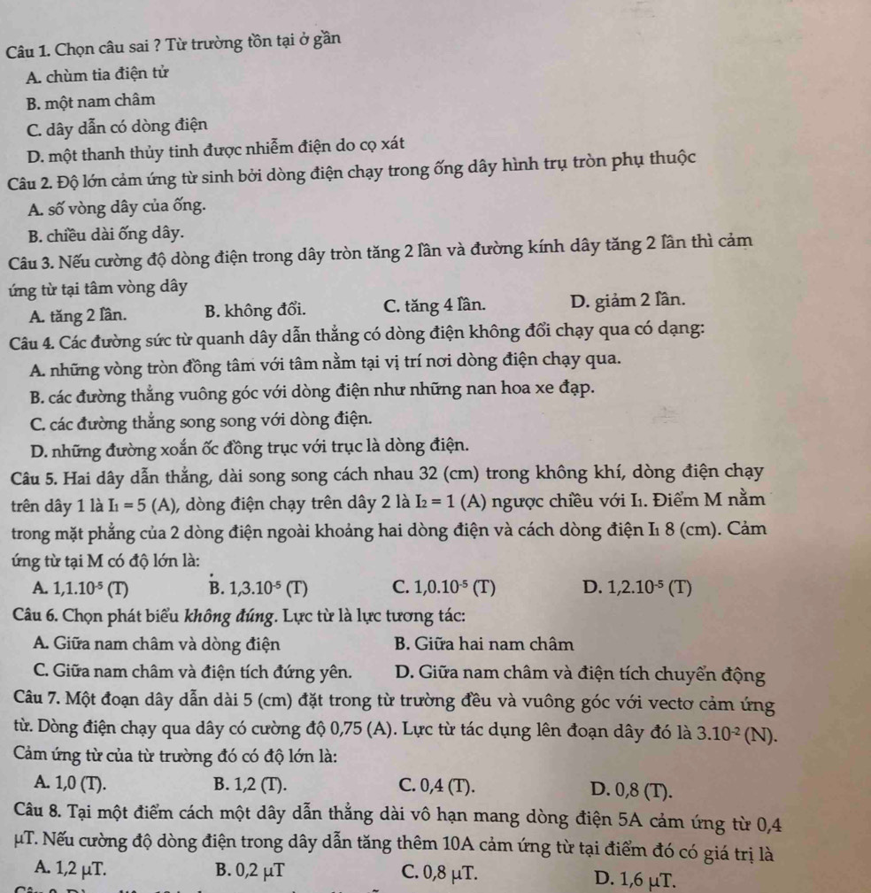 Chọn câu sai ? Từ trường tồn tại ở gần
A. chùm tia điện tử
B. một nam châm
C. dây dẫn có dòng điện
D. một thanh thủy tinh được nhiễm điện do cọ xát
Câu 2. Độ lớn cảm ứng từ sinh bởi dòng điện chạy trong ống dây hình trụ tròn phụ thuộc
A. số vòng dây của ống.
B. chiều dài ống dây.
Câu 3. Nếu cường độ dòng điện trong dây tròn tăng 2 lần và đường kính dây tăng 2 lân thì cảm
ứng từ tại tâm vòng dây
A. tăng 2 lần. B. không đổi. C. tăng 4 lần. D. giảm 2 lần.
Câu 4. Các đường sức từ quanh dây dẫn thẳng có dòng điện không đổi chạy qua có dạng:
A. những vòng tròn đồng tâm với tâm nằm tại vị trí nơi dòng điện chạy qua.
B. các đường thắng vuông góc với dòng điện như những nan hoa xe đạp.
C. các đường thẳng song song với dòng điện.
D. những đường xoắn ốc đồng trục với trục là dòng điện.
Câu 5. Hai dây dẫn thắng, dài song song cách nhau 32 (cm) trong không khí, dòng điện chạy
trên dây 1 là I_1=5 (A), dòng điện chạy trên dây 2 là I_2=1 (A) ngược chiều với Iı. Điểm M nằm
trong mặt phẳng của 2 dòng điện ngoài khoảng hai dòng điện và cách dòng điện I1 8 (cm). Cảm
ứng từ tại M có độ lớn là:
A. 1,1.10^(-5)(T) B. 1,3.10^(-5)(T) C. 1,0.10^(-5)(T) D. 1,2.10^(-5)(T)
Câu 6. Chọn phát biểu không đúng. Lực từ là lực tương tác:
A. Giữa nam châm và dòng điện B. Giữa hai nam châm
C. Giữa nam châm và điện tích đứng yên. D. Giữa nam châm và điện tích chuyển động
Câu 7. Một đoạn dây dẫn dài 5 (cm) đặt trong từ trường đều và vuông góc với vectơ cảm ứng
từ. Dòng điện chạy qua dây có cường độ 0,75 (A). Lực từ tác dụng lên đoạn dây đó là 3.10^(-2) ( N 1)
Cảm ứng từ của từ trường đó có độ lớn là:
A. 1,0 (T). B. 1,2 (T). C. 0,4 (T).
D. 0,8 (T).
Câu 8. Tại một điểm cách một dây dẫn thẳng dài vô hạn mang dòng điện 5A cảm ứng từ 0,4
µT. Nếu cường độ dòng điện trong dây dẫn tăng thêm 10A cảm ứng từ tại điểm đó có giá trị là
A. 1,2 μT. B. 0,2 μT C. 0,8 μT. D. 1,6 μT.