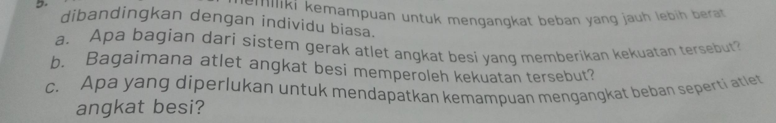 emiliki kemampuan untuk mengangkat beban yang jauh lebih berat. 
dibandingkan dengan individu biasa. 
a. Apa bagian dari sistem gerak atlet angkat besi yang memberikan kekuatan tersebut? 
b. Bagaimana atlet angkat besi memperoleh kekuatan tersebut? 
c. Apa yang diperlukan untuk mendapatkan kemampuan mengangkat beban seperti atlet 
angkat besi?