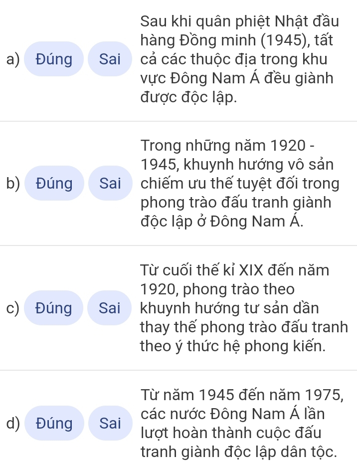 Sau khi quân phiệt Nhật đầu 
hàng Đồng minh (1945), tất 
a) Đúng Sai cả các thuộc địa trong khu 
vực Đông Nam Á đều giành 
được độc lập. 
Trong những năm 1920 - 
1945, khuynh hướng vô sản 
b) Đúng Sai chiếm ưu thế tuyệt đối trong 
phong trào đấu tranh giành 
độc lập ở Đông Nam Á. 
Từ cuối thế kỉ XIX đến năm 
1920, phong trào theo 
c) Đúng Sai khuynh hướng tư sản dần 
thay thế phong trào đấu tranh 
theo ý thức hệ phong kiến. 
Từ năm 1945 đến năm 1975, 
d) Đúng Sai các nước Đông Nam Á lần 
lượt hoàn thành cuộc đấu 
tranh giành độc lập dân tộc.