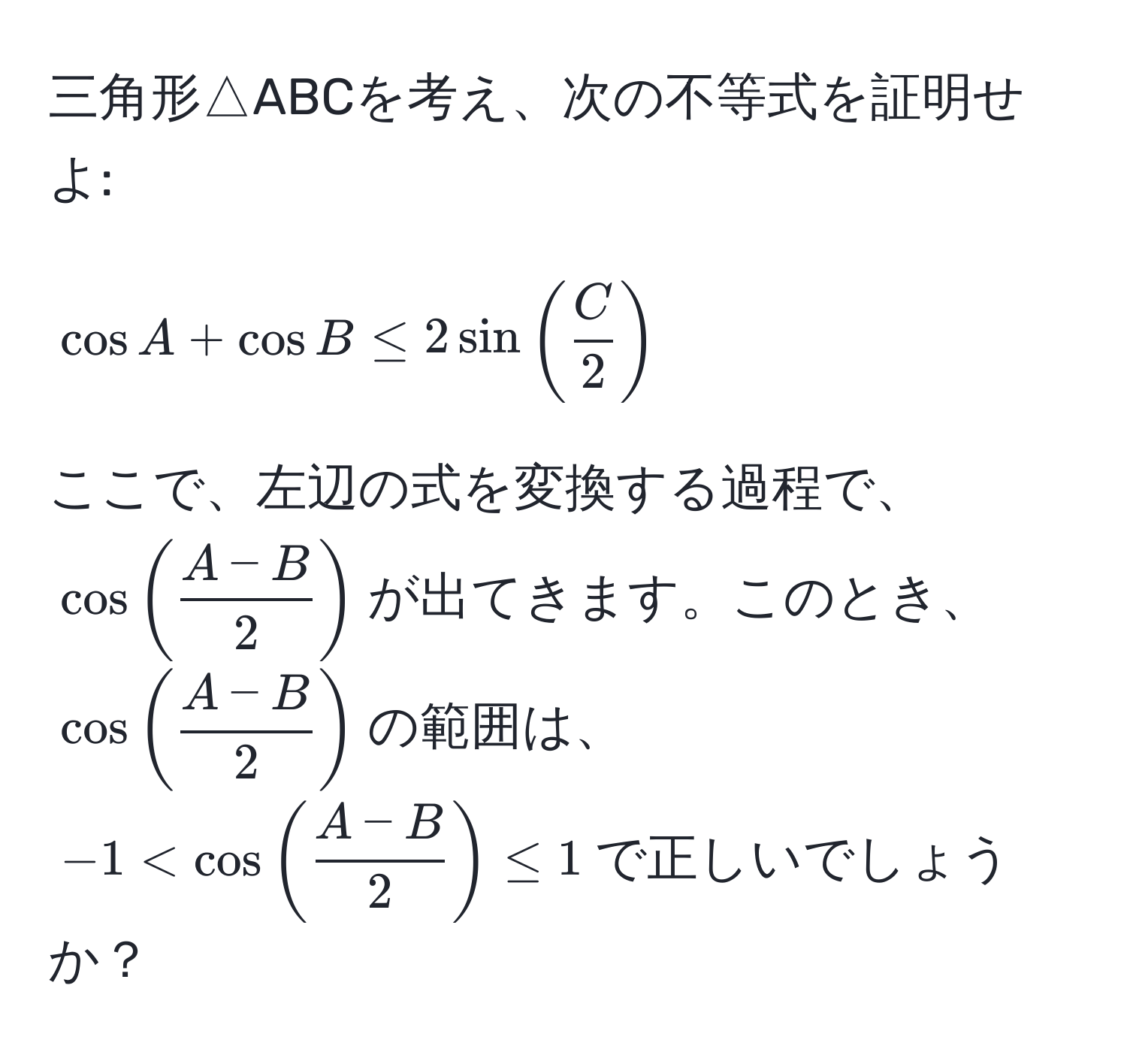 三角形△ABCを考え、次の不等式を証明せよ: 
[
cos A + cos B ≤ 2 sin (  C/2  )
]
ここで、左辺の式を変換する過程で、$cos (  (A-B)/2  )$が出てきます。このとき、$cos (  (A-B)/2  )$の範囲は、$-1 < cos (  (A-B)/2  ) ≤ 1$で正しいでしょうか？