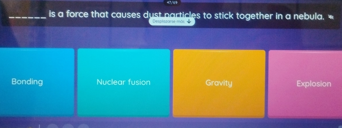 47/69
_is a force that causes dust particles to stick together in a nebula. 
Desplazarse más
Bonding Nuclear fusion Gravity Explosion