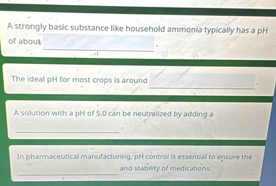 A strongly basic substance like household ammonia typically has a pH 
of about 
_ 
_ 
The ideal pH for most crops is around 
A solution with a pH of 5.0 can be neutralized by adding a 
_ 
In pharmaceutical manufacturing, pH control is essential to ensure the 
_ 
and stability of medications.