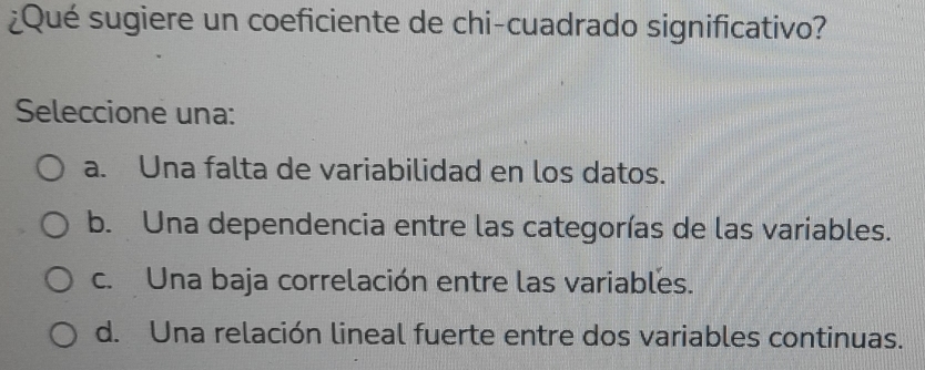 ¿Qué sugiere un coeficiente de chi-cuadrado significativo?
Seleccione una:
a. Una falta de variabilidad en los datos.
b. Una dependencia entre las categorías de las variables.
c. Una baja correlación entre las variables.
d. Una relación lineal fuerte entre dos variables continuas.