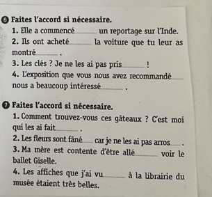 Faites l'accord si nécessaire. 
1. Elle a commencé_ un reportaqe sur l'Inde. 
2. Ils ont acheté_ la voiture que tu leur as 
montré_ . 
3. Les clés ? Je ne les ai pas pris_ ! 
4. L'exposition que vous nous avez recommandé_ 
nous a beaucoup intéressé_ . 
O Faites l'accord si nécessaire. 
1. Comment trouvez-vous ces gâteaux ? C'est moi 
qui les ai fait _. 
2. Les fleurs sont fâné___ car je ne les ai pas arros_ . 
3. Ma mère est contente d'être allé_ voir le 
ballet Giselle. 
4. Les affiches que j'ai vu_ à la librairie du 
musée étaient très belles.