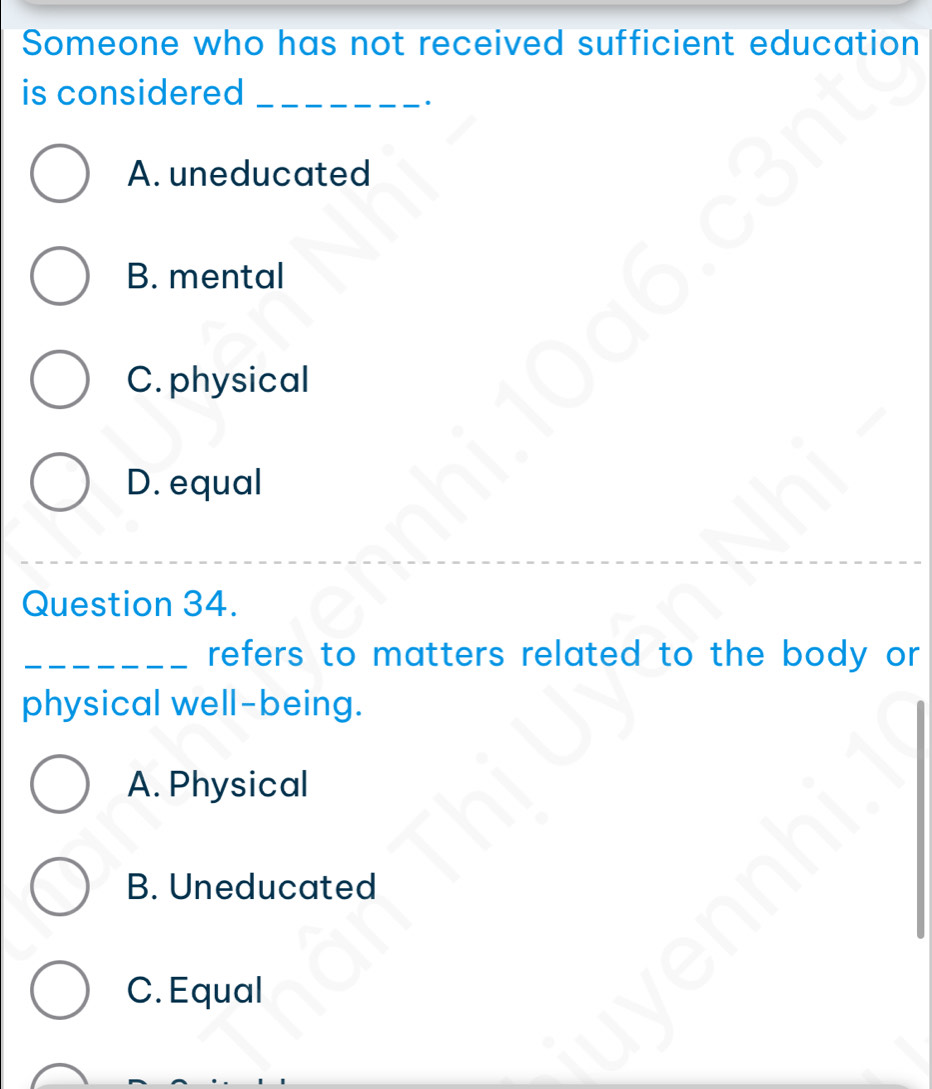 Someone who has not received sufficient education
is considered_
A. uneducated
B. mental
C. physical
D. equal
Question 34.
_refers to matters related to the body or 
physical well-being.
A. Physical
B. Uneducated
C. Equal