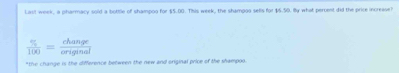 Last week, a pharmacy sold a bottle of shampoo for $5.00. This week, the shampoo sells for $5.50. By what percent did the price increase?
 % /100 = change/eriginal 
"the change is the difference between the new and original price of the shampoo.