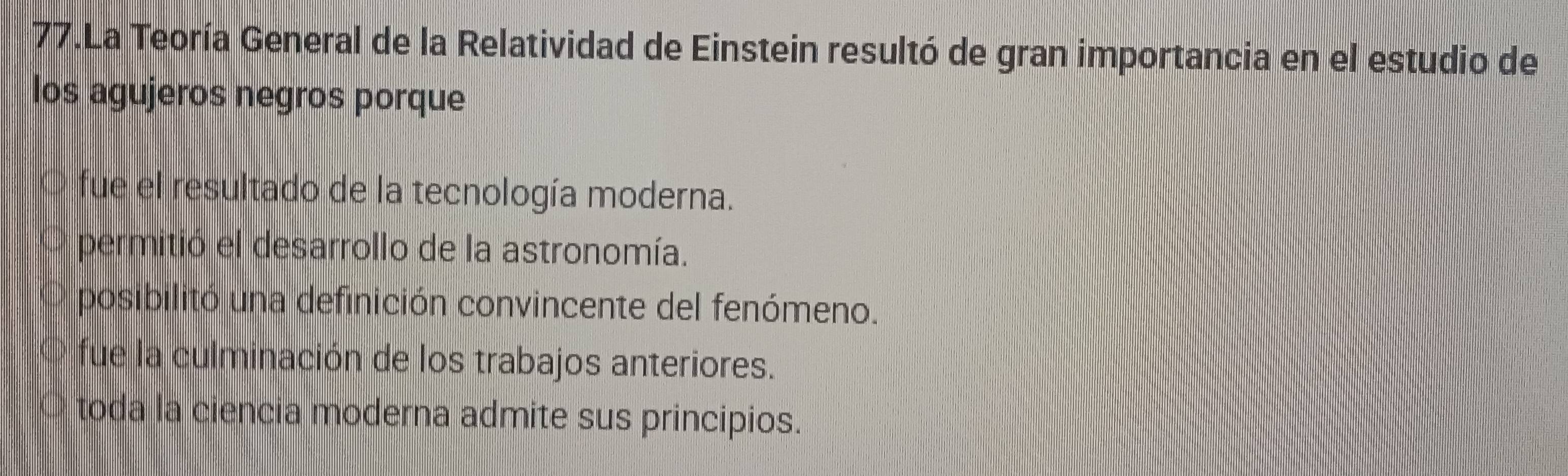 La Teoría General de la Relatividad de Einstein resultó de gran importancia en el estudio de
los agujeros negros porque
fue el resultado de la tecnología moderna.
permitió el desarrollo de la astronomía.
posibilitó una definición convincente del fenómeno.
fue la culminación de los trabajos anteriores.
toda la ciencia moderna admite sus principios.