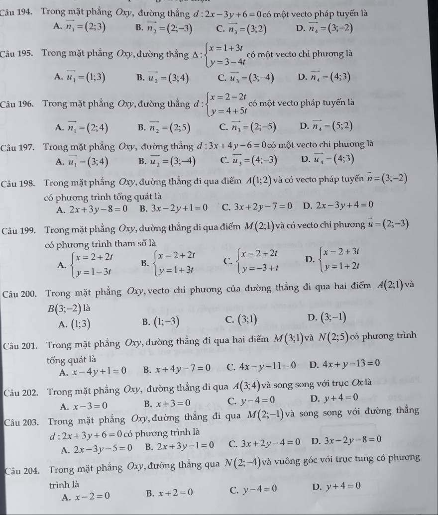 Trong mặt phẳng Oxy, đường thắng d: 2x-3y+6=0 có một vecto pháp tuyến là
A. vector n_1=(2;3) B. vector n_2=(2;-3) C. vector n_3=(3;2) D. vector n_4=(3;-2)
Câu 195. Trong mặt phẳng Oxy, đường thẳng Delta :beginarrayl x=1+3t y=3-4tendarray. có một vecto chi phương là
A. vector u_1=(1;3) B. overline u_2=(3;4) C. vector u_3=(3;-4) D. vector n_4=(4;3)
Câu 196. Trong mặt phẳng Oxy, đường thẳng d : beginarrayl x=2-2t y=4+5tendarray. có một vecto pháp tuyến là
A. vector n_1=(2;4) B. vector n_2=(2;5) C. vector n_3=(2;-5) D. vector n_4=(5;2)
Câu 197. Trong mặt phẳng Oxy, đường thắng d:3x+4y-6=0com? t vecto chỉ phương là
A. vector u_1=(3;4) B. vector u_2=(3;-4) C. vector u_3=(4;-3) D. vector u_4=(4;3)
Câu 198. Trong mặt phẳng Oxy, đường thẳng đi qua điểm A(1;2) và có vecto pháp tuyến vector n=(3;-2)
có phương trình tổng quát là
A. 2x+3y-8=0 B. 3x-2y+1=0 C. 3x+2y-7=0 D. 2x-3y+4=0
Câu 199. Trong mặt phẳng Oxy, đường thắng đi qua điểm M(2;1) và có vecto chỉ phương vector u=(2;-3)
có phương trình tham số là
A. beginarrayl x=2+2t y=1-3tendarray. B. beginarrayl x=2+2t y=1+3tendarray. C. beginarrayl x=2+2t y=-3+tendarray. D. beginarrayl x=2+3t y=1+2tendarray.
Câu 200. Trong mặt phẳng Oxy,vecto chỉ phương của đường thắng đi qua hai điểm A(2;1) và
B(3;-2) là
A. (1;3) B. (1;-3) C. (3;1) D. (3;-1)
Câu 201. Trong mặt phẳng Oxy, đường thắng đi qua hai điểm M(3;1) và N(2;5) có phương trình
tổng quát là
A. x-4y+1=0 B. x+4y-7=0 C. 4x-y-11=0 D. 4x+y-13=0
Câu 202. Trong mặt phẳng Oxy, đường thẳng đi qua A(3;4) và song song với trục Ox là
A. x-3=0 B. x+3=0 C. y-4=0 D. y+4=0
Câu 203. Trong mặt phẳng Oxy, đường thắng đi qua M(2;-1) và song song với đường thắng
d:2x+3y+6=0co phương trình là
A. 2x-3y-5=0 B. 2x+3y-1=0 C. 3x+2y-4=0 D. 3x-2y-8=0
Câu 204. Trong mặt phẳng Oxy, đường thẳng qua N(2;-4) và vuông góc với trục tung có phương
trình là
A. x-2=0 B. x+2=0 C. y-4=0 D. y+4=0