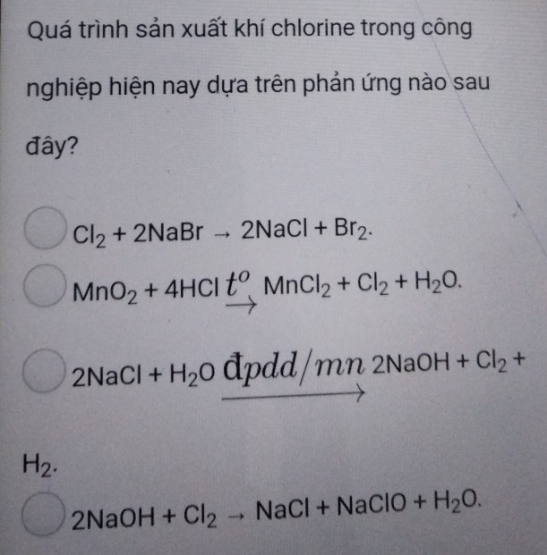 Quá trình sản xuất khí chlorine trong công
nghiệp hiện nay dựa trên phản ứng nào sau
đây?
Cl_2+2NaBrto 2NaCl+Br_2.
MnO_2+4HClt^oMnCl_2+Cl_2+H_2O.
2NaCl· +H_2Ovector Opdd/mn2NaOH+Cl_2+
H_2.
) 2NaOH+Cl_2to NaCl+NaClO+H_2O.