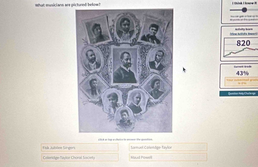 What musicians are pictured below? I think I know it
You can gian or lose up to
60 potts on this question
Activity Scere
(View Activity Report)
820
Current Grade
43%
Your submitted grada
r O 9
Question Help/Challenge
Click or top a choice to answer the question.
Fisk Jubilee Singers Samuel Coleridge-Taylor
Coleridge-Taylor Choral Society Maud Powell