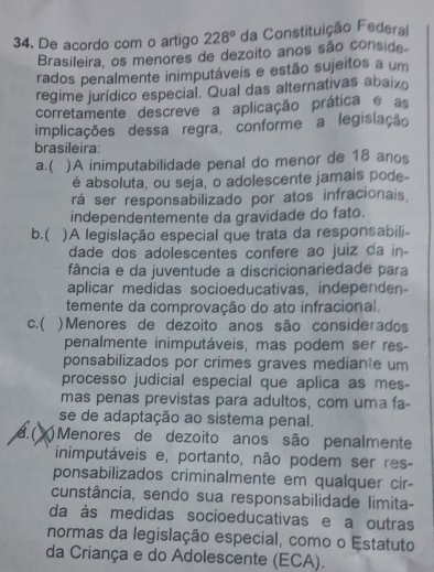 De acordo com o artigo 228° da Constituição Federal
Brasileira, os menores de dezoito anos são conside
rados penalmente inimputáveis e estão sujeitos a um
regime jurídico especial. Qual das alternativas abaixo
corretamente descreve a aplicação prática e as
implicações dessa regra, conforme a legisiação
brasileira:
a.( )A inimputabilidade penal do menor de 18 anos
é absoluta, ou seja, o adolescente jamais pode-
rá ser responsabilizado por atos infracionais,
independentemente da gravidade do fato.
b.( )A legislação especial que trata da responsabili-
dade dos adolescentes confere ao juiz da in-
fância e da juventude a discricionariedade para
aplicar medidas socioeducativas, independen-
temente da comprovação do ato infracional.
c.( )Menores de dezoito anos são considerados
penalmente inimputáveis, mas podem ser res-
ponsabilizados por crimes graves mediante um
processo judicial especial que aplica as mes-
mas penas previstas para adultos, com uma fa-
se de adaptação ao sistema penal.
A.( Menores de dezoito anos são penalmente
inimputáveis e, portanto, não podem ser res-
ponsabilizados criminalmente em qualquer cir-
cunstância, sendo sua responsabilidade limita-
da às medidas socioeducativas e a outras
normas da legislação especial, como o Estatuto
da Criança e do Adolescente (ECA).