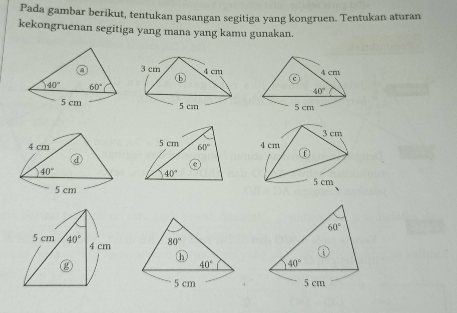 Pada gambar berikut, tentukan pasangan segitiga yang kongruen. Tentukan aturan
kekongruenan segitiga yang mana yang kamu gunakan.
a
40° 60°
5 cm 
3 cm
4 cm
f
5 cm
60°
i
40°
5 cm