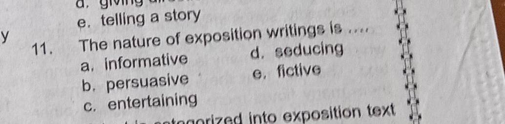 givng
e. telling a story
y
11. The nature of exposition writings is ....
a. informative d. seducing
b.persuasive e， fictive
c. entertaining
orized into exposition text