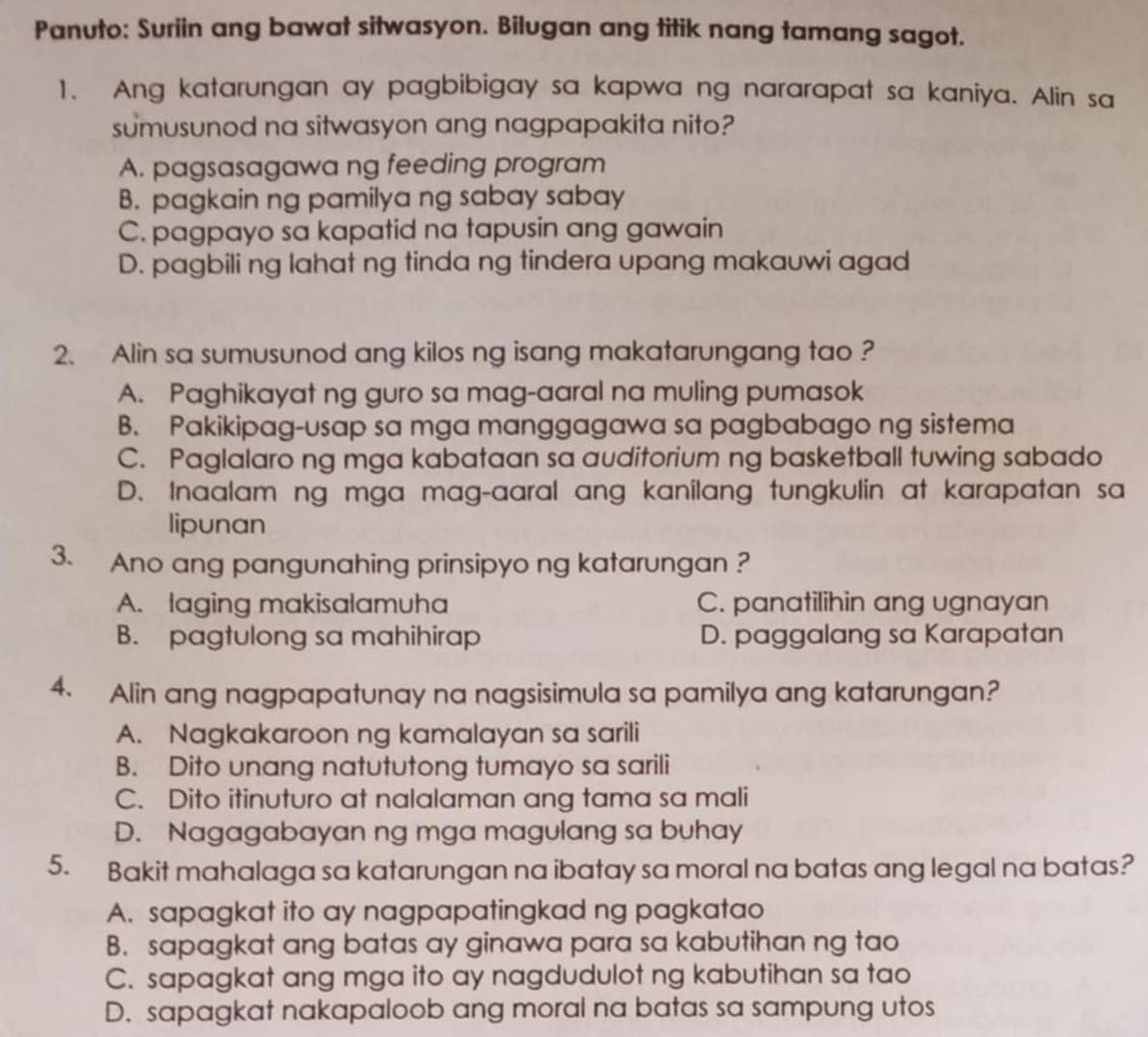 Panuto: Suriin ang bawat sitwasyon. Bilugan ang titik nang tamang sagot.
1. Ang katarungan ay pagbibigay sa kapwa ng nararapat sa kaniya. Alin sa
sumusunod na sitwasyon ang nagpapakita nito?
A. pagsasagawa ng feeding program
B. pagkain ng pamilya ng sabay sabay
C. pagpayo sa kapatid na tapusin ang gawain
D. pagbili ng lahat ng tinda ng tindera upang makauwi agad
2. Alin sa sumusunod ang kilos ng isang makatarungang tao ?
A. Paghikayat ng guro sa mag-aaral na muling pumasok
B. Pakikipag-usap sa mga manggagawa sa pagbabago ng sistema
C. Paglalaro ng mga kabataan sa auditorium ng basketball tuwing sabado
D. Inaalam ng mga mag-aaral ang kanilang tungkulin at karapatan sa
lipunan
3. Ano ang pangunahing prinsipyo ng katarungan ?
A. laging makisalamuha C. panatilihin ang ugnayan
B. pagtulong sa mahihirap D. paggalang sa Karapatan
4. Alin ang nagpapatunay na nagsisimula sa pamilya ang katarungan?
A. Nagkakaroon ng kamalayan sa sarili
B. Dito unang natututong tumayo sa sarili
C. Dito itinuturo at nalalaman ang tama sa mali
D. Nagagabayan ng mga magulang sa buhay
5. Bakit mahalaga sa katarungan na ibatay sa moral na batas ang legal na batas?
A. sapagkat ito ay nagpapatingkad ng pagkatao
B. sapagkat ang batas ay ginawa para sa kabutihan ng tao
C. sapagkat ang mga ito ay nagdudulot ng kabutihan sa tao
D. sapagkat nakapaloob ang moral na batas sa sampung utos