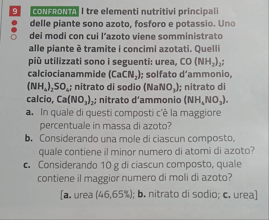 CONFRONTA I tre elementi nutritivi principali
delle piante sono azoto, fosforo e potassio. Uno
dei modi con cui l’azoto viene somministrato
alle piante è tramite i concimi azotati. Quelli
più utilizzati sono i seguenti: urea, CO (NH_2)_2; 
calciocianammide (CaCN_2); solfato d’ammonio,
(NH_4)_2SO_4; nitrato di sodio (NaNO_3); nitrato di
calcio, Ca(NO_3)_2; nitrato d’ammonio (NH_4NO_3). 
a. In quale di questi composti c’è la maggiore
percentuale in massa di azoto?
b. Considerando una mole di ciascun composto,
quale contiene il minor numero di atomi di azoto?
c. Considerando 10 g di ciascun composto, quale
contiene il maggior numero di moli di azoto?
[a. urea (46,65% ) ; b. nitrato di sodio; c. urea]