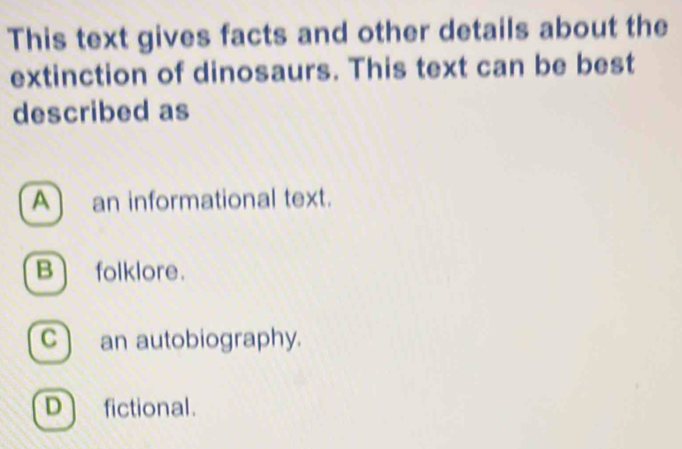 This text gives facts and other details about the
extinction of dinosaurs. This text can be best
described as
A] an informational text.
B folklore.
c ) an autobiography.
D fictional.