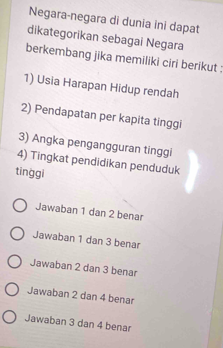 Negara-negara di dunia ini dapat
dikategorikan sebagai Negara
berkembang jika memiliki ciri berikut ;
1) Usia Harapan Hidup rendah
2) Pendapatan per kapita tinggi
3) Angka pengangguran tinggi
4) Tingkat pendidikan penduduk
tinggi
Jawaban 1 dan 2 benar
Jawaban 1 dan 3 benar
Jawaban 2 dan 3 benar
Jawaban 2 dan 4 benar
Jawaban 3 dan 4 benar