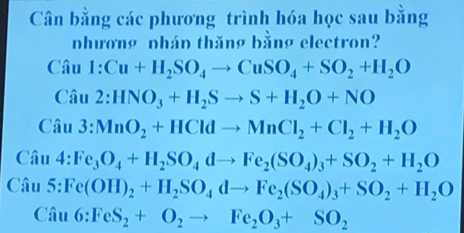 Cân bằng các phương trình hóa học sau bằng
nhương nhán thăng bằng electron?
Cau1:Cu+H_2SO_4to CuSO_4+SO_2+H_2O
Cau2:HNO_3+H_2Sto S+H_2O+NO
Cau3:MnO_2+HCldto MnCl_2+Cl_2+H_2O
Cau4:Fe_3O_4+H_2SO_4dto Fe_2(SO_4)_3+SO_2+H_2O
Cau5:Fe(OH)_2+H_2SO_4dto Fe_2(SO_4)_3+SO_2+H_2O
Cau6:FeS_2+O_2to Fe_2O_3+SO_2