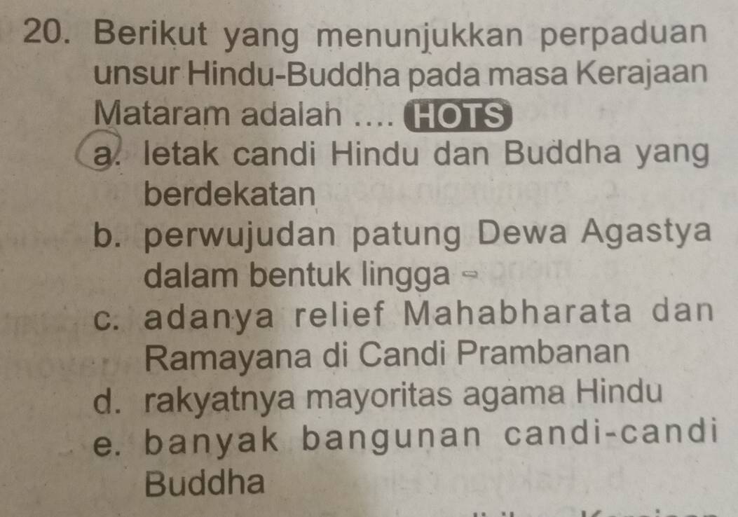 Berikut yang menunjukkan perpaduan
unsur Hindu-Buddha pada masa Kerajaan
Mataram adalah .... HOTS
a. letak candi Hindu dan Buddha yang
berdekatan
b. perwujudan patung Dewa Agastya
dalam bentuk lingga -
c. adanya relief Mahabharata dan
Ramayana di Candi Prambanan
d. rakyatnya mayoritas agama Hindu
e. banyak bangunan candi-candi
Buddha