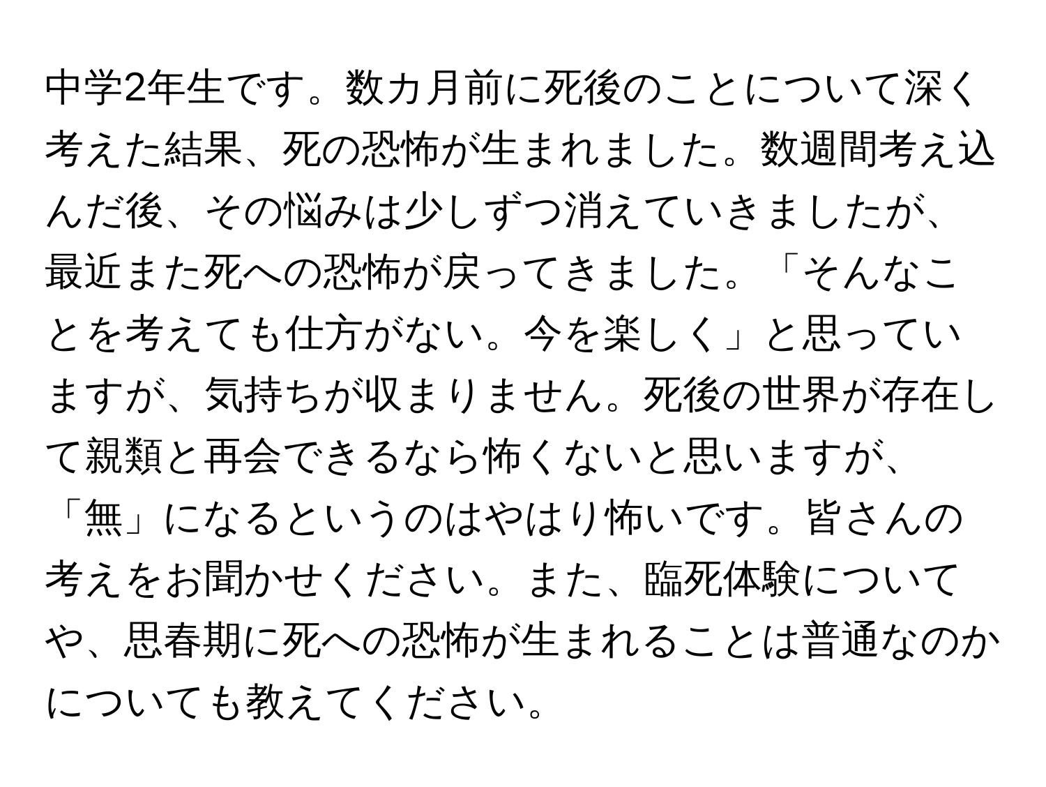 中学2年生です。数カ月前に死後のことについて深く考えた結果、死の恐怖が生まれました。数週間考え込んだ後、その悩みは少しずつ消えていきましたが、最近また死への恐怖が戻ってきました。「そんなことを考えても仕方がない。今を楽しく」と思っていますが、気持ちが収まりません。死後の世界が存在して親類と再会できるなら怖くないと思いますが、「無」になるというのはやはり怖いです。皆さんの考えをお聞かせください。また、臨死体験についてや、思春期に死への恐怖が生まれることは普通なのかについても教えてください。