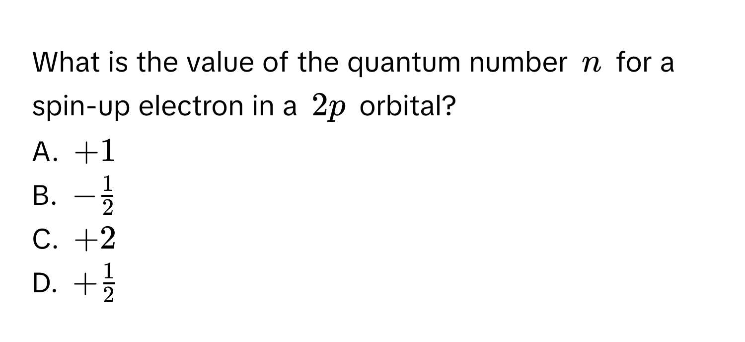 What is the value of the quantum number $n$ for a spin-up electron in a $2p$ orbital?
A. $+1$
B. $- 1/2 $
C. $+2$
D. $+ 1/2 $