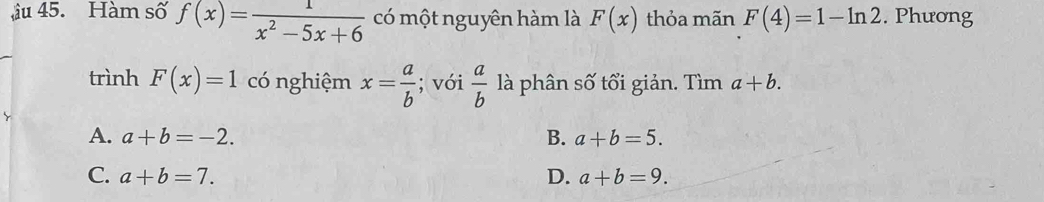 âu 45. Hàm số f(x)= 1/x^2-5x+6  có một nguyên hàm là F(x) thỏa mãn F(4)=1-ln 2. Phương
trình F(x)=1 có nghiệm x= a/b ; với  a/b  là phân số tổi giản. Tìm a+b.
A. a+b=-2. B. a+b=5.
C. a+b=7. D. a+b=9.