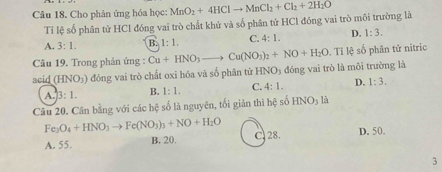 Cho phản ứng hóa học: MnO_2+4HClto MnCl_2+Cl_2+2H_2O
Tỉ lệ số phân tử HCl đóng vai trò chất khử và số phân tử HCl đóng vai trò môi trường là
A. 3:1. B. 1:1. C. 4:1. D. 1:3. 
Câu 19. Trong phản ứng : Cu+HNO_3to Cu(NO_3)_2+NO+H_2O. Tỉ lệ số phân tử nitric
acid (HNO_3) đóng vai trò chất oxi hóa và số phân tử HNO_3 đóng vai trò là môi trường là
A. 3:1. B. 1:1. C. 4:1. D. 1:3. 
Câu 20. Cân bằng với các hệ số là nguyên, tối giản thì hệ số HNO_3 là
Fe_3O_4+HNO_3to Fe(NO_3)_3+NO+H_2O
A. 55. B. 20. C. 28. D. 50.
3