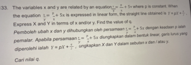 The variables x and y are related by an equation  x/y = p/x +5x where p is constant. When 
the equation  x/y = p/x +5x is expressed in linear form, the straight line obtained is Y=pX+ 4/3 , 
Express X and Y in terms of x and/or y. Find the value of q. 
Pemboleh ubah x dan y dihubungkan oleh persamaan  x/y = p/x +5x dengan keadaan p ialah 
pemalar. Apabila persamaan  x/y = p/x +5x diungkapkan dalam bentuk linear, garis lurus yang 
diperolehi ialah Y=pX+ q/2  , ungkapkan X dan Y dalam sebutan x dan / atau y. 
Cari nilai q.