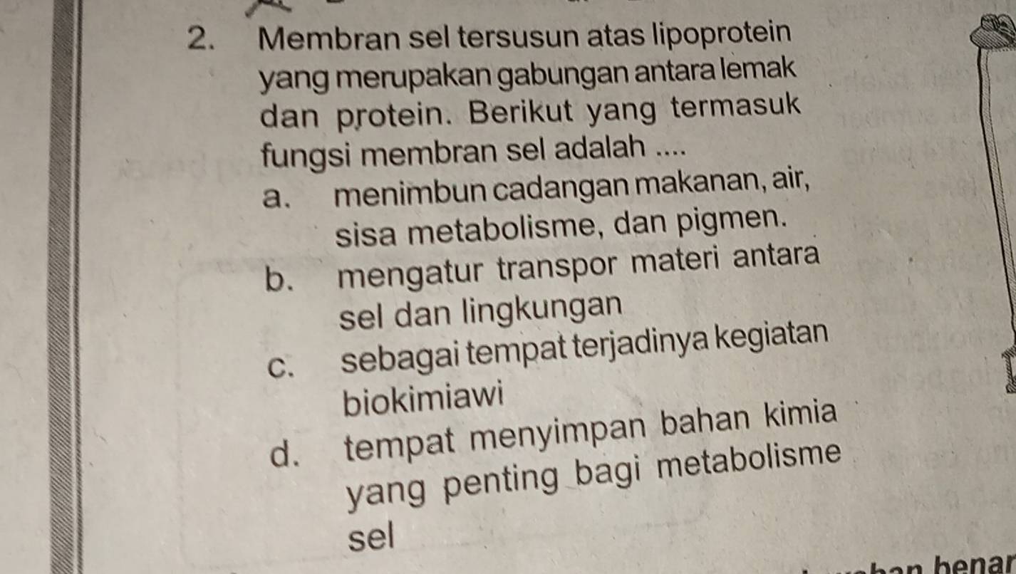 Membran sel tersusun atas lipoprotein
yang merupakan gabungan antara lemak .
dan protein. Berikut yang termasuk
fungsi membran sel adalah ....
a. menimbun cadangan makanan, air,
sisa metabolisme, dan pigmen.
b. mengatur transpor materi antara
sel dan lingkungan
c. sebagai tempat terjadinya kegiatan
biokimiawi
d. tempat menyimpan bahan kimia
yang penting bagi metabolisme 
sel