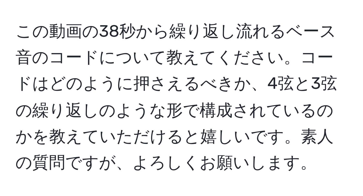 この動画の38秒から繰り返し流れるベース音のコードについて教えてください。コードはどのように押さえるべきか、4弦と3弦の繰り返しのような形で構成されているのかを教えていただけると嬉しいです。素人の質問ですが、よろしくお願いします。