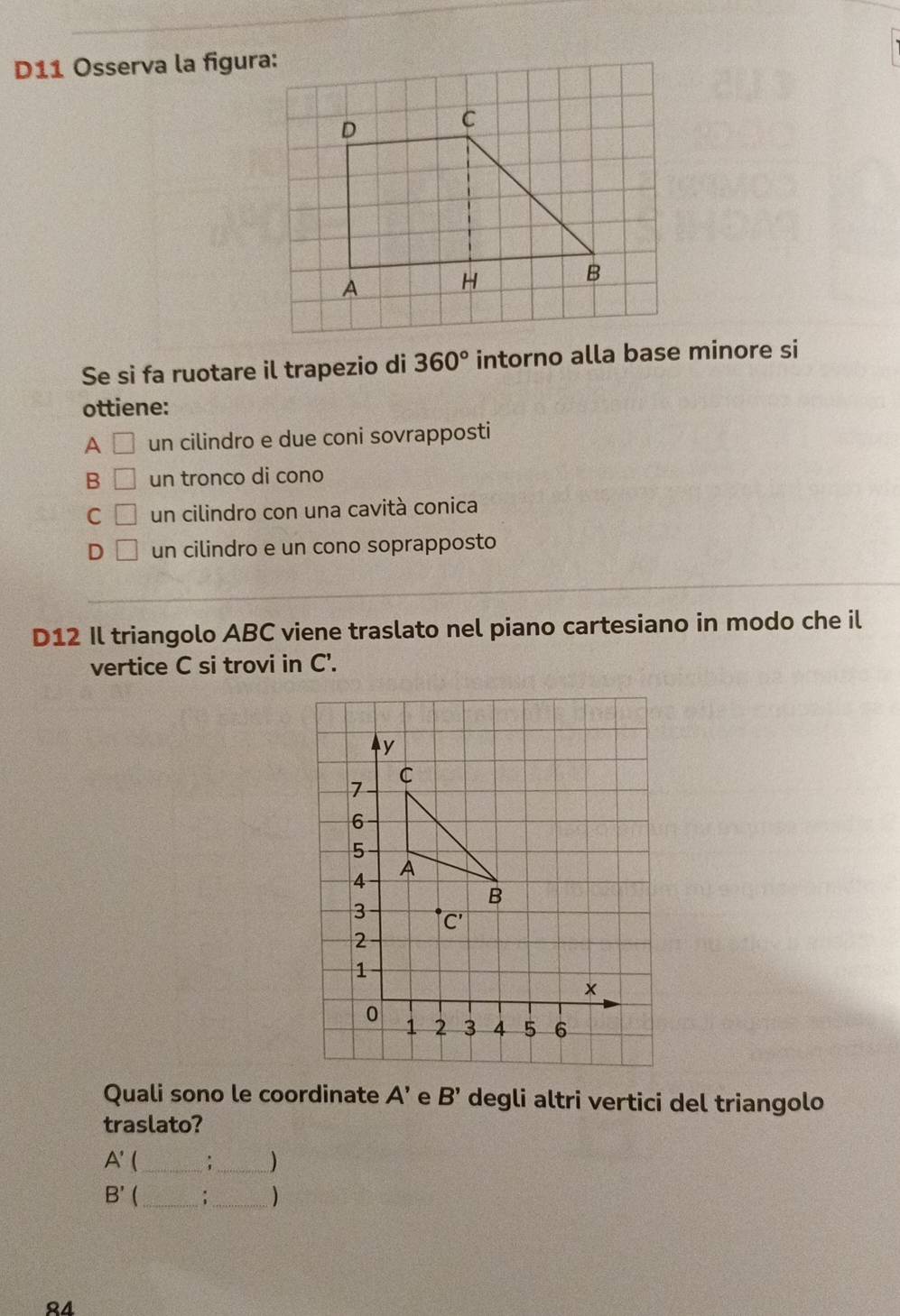 D11 Osserva la figura:
Se si fa ruotare il trapezio di 360° intorno alla base minore si
ottiene:
A □ un cilindro e due coni sovrapposti
B □ un tronco di cono
C □ un cilindro con una cavità conica
D □ un cilindro e un cono soprapposto
D12 Il triangolo ABC viene traslato nel piano cartesiano in modo che il
vertice C si trovi in C'.
Quali sono le coordinate A' e B' degli altri vertici del triangolo
traslato?
A' _
_)
B'  _:_ )
24