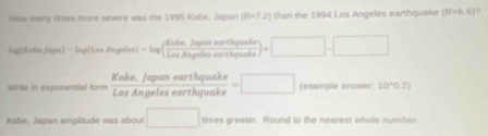 Haw mary times more severe was the 1995 Kobo, Japan (R=7,2) than the 1994 Los Angeles earthquake (R=6.6) ? 
al K alé Juge 1-log (LarAngeter)-log ( (Enble,Jarenthyuate)/LasAngelesnothgrante )=□ -□
Writs in exponential form  (Kobe.Japanearthquake)/LosAngelesearthquake =□ (example answer 10°0.2)
Kobe, Japan amplitude was abour □ times greater. Round to the nearest whole number.