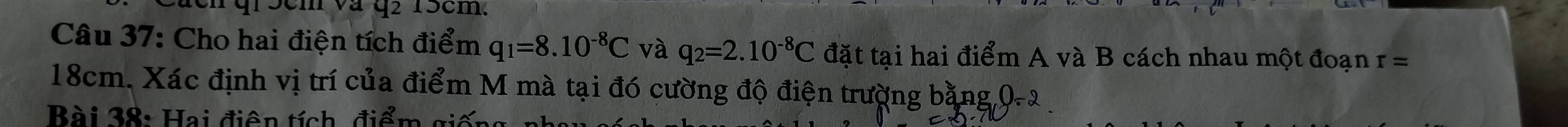 qr5cm và q2 15cm. 
Câu 37: Cho hai điện tích điểm q_1=8.10^(-8)C và q_2=2.10^(-8)C đặt tại hai điểm A và B cách nhau một đoạn r=
18cm. Xác định vị trí của điểm M mà tại đó cường độ điện trường bằng 0-2
Bài 38: Hai điện tích, điểm gi