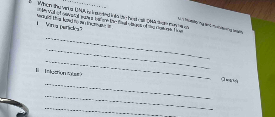 When the virus DNA is inserted into the host cell DNA there may be an 
interval of several years before the final stages of the disease. How 
would this lead to an increase in: 
6.1 Monitoring and maintaining health 
i Virus particles? 
_ 
_ 
_ 
ii Infection rates? 
_ 
(3 marks) 
_ 
_