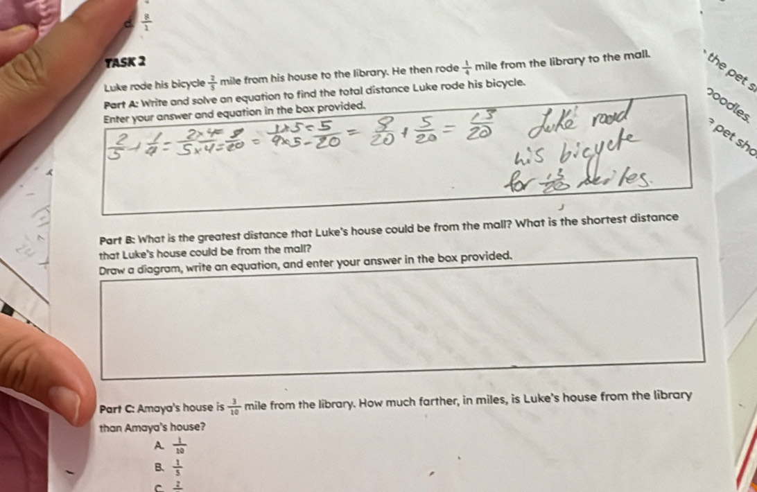  8/2 
YASK 2
Luke rode his bicycle  2/5  mile from his house to the library. He then rode  1/4  mile from the library to the mall.
the pet 
Part A: Write and solve an equation to find the total distance Luke rode his bicycle.
poodles
Enter your answer and equation in the box provided.
pet sh
a
Part B: What is the greatest distance that Luke's house could be from the mall? What is the shortest distance
that Luke's house could be from the mall?
Draw a diagram, write an equation, and enter your answer in the box provided.
Part C: Amaya's house is  3/10  r mile from the library. How much farther, in miles, is Luke's house from the library
than Amaya's house?
A.  1/10 
B、  1/5 
C