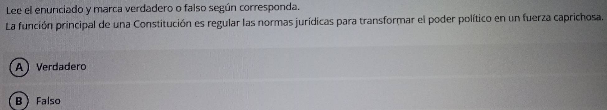 Lee el enunciado y marca verdadero o falso según corresponda.
La función principal de una Constitución es regular las normas jurídicas para transformar el poder político en un fuerza caprichosa.
AVerdadero
B Falso