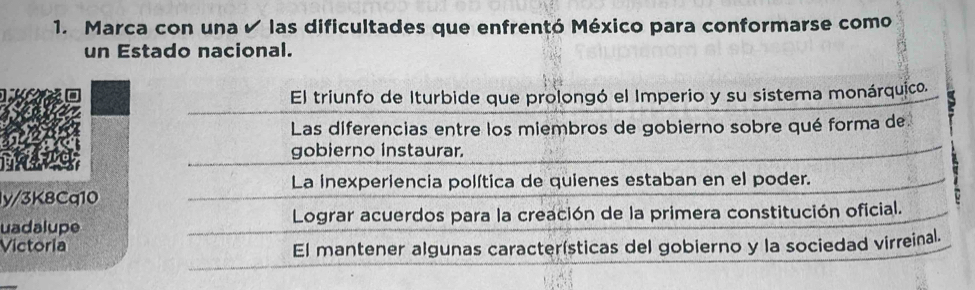 Marca con una ✔ las dificultades que enfrentó México para conformarse como
un Estado nacional.
El triunfo de Iturbide que prolongó el Imperio y su sistema monárquico.
Las diferencias entre los miembros de gobierno sobre qué forma de.
gobierno instaurar.
La inexperiencia política de quienes estaban en el poder.
ly/3K8Cq10
uadalupe Lograr acuerdos para la creación de la primera constitución oficial.
Victoria
El mantener algunas características del gobierno y la sociedad virreinal.