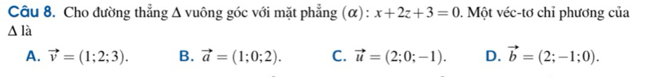 Cho đường thẳng Δ vuông góc với mặt phẳng (α): x+2z+3=0. Một véc-tơ chỉ phương của
△ la
A. vector v=(1;2;3). B. vector a=(1;0;2). C. vector u=(2;0;-1). D. vector b=(2;-1;0).