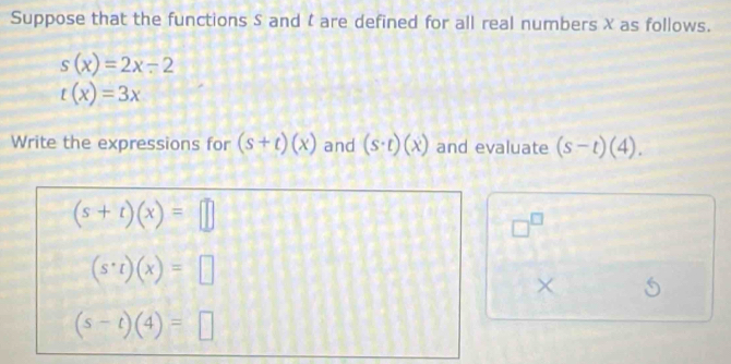 Suppose that the functions S and t are defined for all real numbers X as follows.
s(x)=2x-2
t(x)=3x
Write the expressions for (s+t)(x) and (s· t)(x) and evaluate (s-t)(4).
(s+t)(x)=□
□^(□)
(s· t)(x)=□
×
(s-t)(4)=□