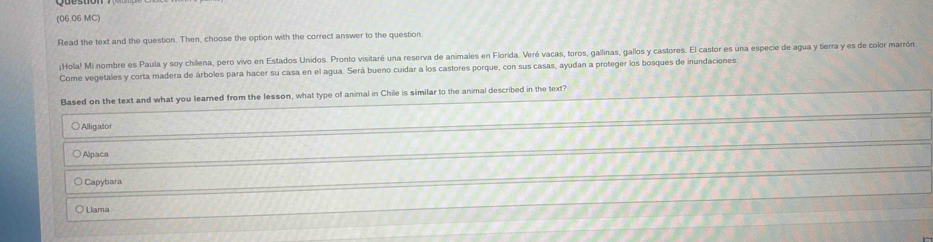 (06.06 MC)
Read the text and the question. Then, choose the option with the correct answer to the question
¡Hola! Mi nombre es Paula y soy chilena, pero vivo en Estados Unidos. Pronto visitaré una reserva de animales en Florida. Veré vacas, toros, gallinas, gallos y castores. El castor es una especie de agua y tierra y es de color marrón
Come vegetales y corta madera de árboles para hacer su casa en el agua. Será bueno cuidar a los castores porque, con sus casas, ayudan a proteger los bosques de inundaciones.
Based on the text and what you learned from the lesson, what type of animal in Chile is similar to the animal described in the text?
○Alligator
Alpaca
Capybara
Llama