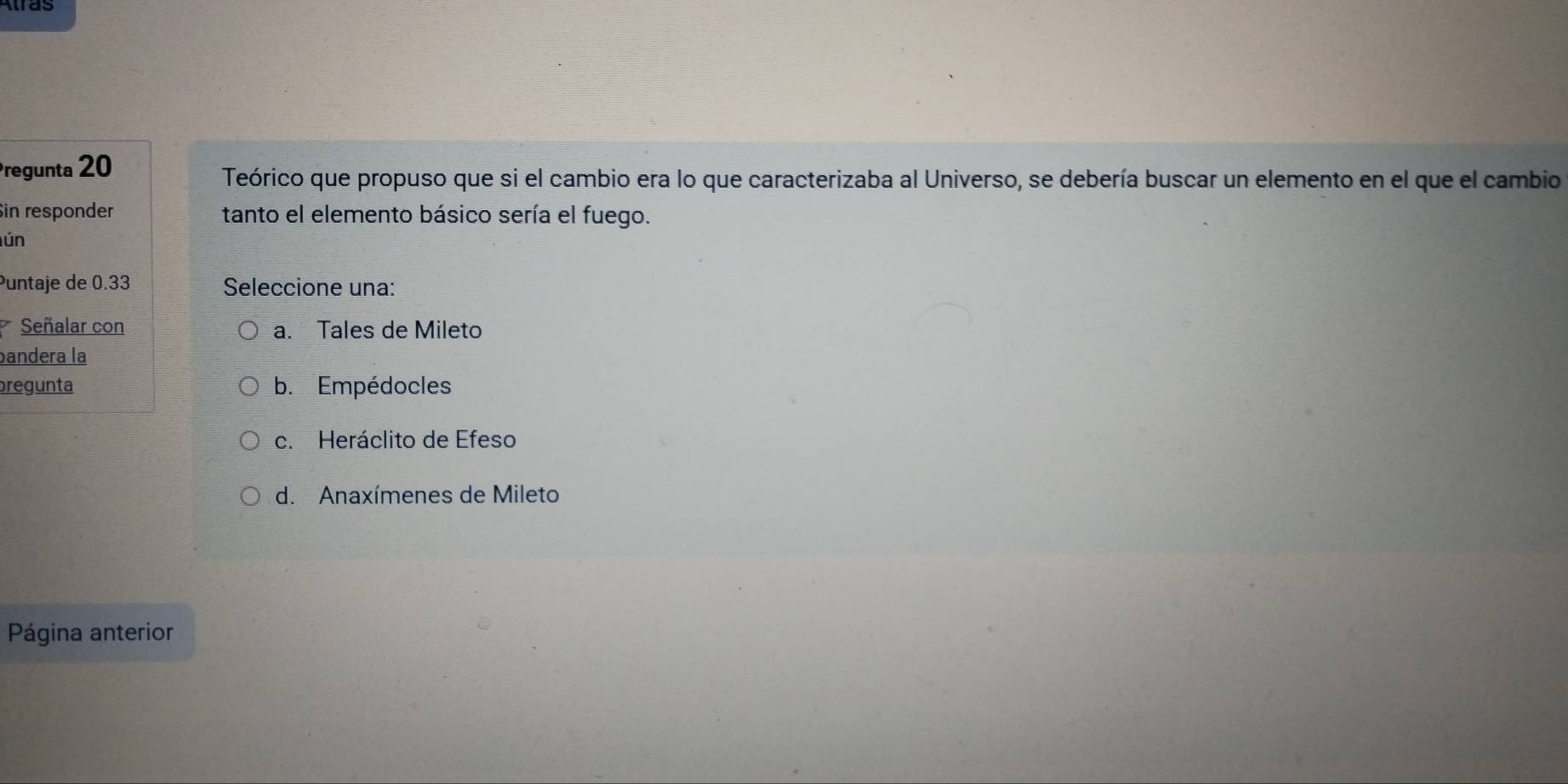 Pregunta 20
Teórico que propuso que si el cambio era lo que caracterizaba al Universo, se debería buscar un elemento en el que el cambio
in responder tanto el elemento básico sería el fuego.
ún
Puntaje de 0.33 Seleccione una:
Señalar con a. Tales de Mileto
bandera la
pregunta b. Empédocles
c. Heráclito de Efeso
d. Anaxímenes de Mileto
Página anterior