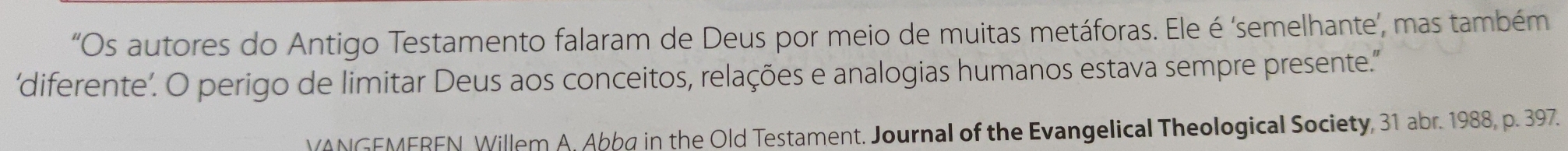 “Os autores do Antigo Testamento falaram de Deus por meio de muitas metáforas. Ele é ‘semelhante’, mas também 
‘diferente’. O perigo de limitar Deus aos conceitos, relações e analogias humanos estava sempre presente.' 
VANGEMEREN, Willem A. Abbø in the Old Testament. Journal of the Evangelical Theological Society, 31 abr. 1988, p. 397.