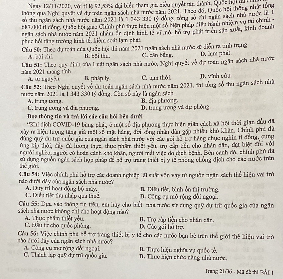Ngày 12/11/2020, với tỉ lệ 92,53% đại biểu tham gia biểu quyết tán thành, Quốc hội đã ch
thông qua Nghị quyết về dự toán ngân sách nhà nước năm 2021. Theo đó, Quốc hội thống nhất tổng
số thu ngân sách nhà nước năm 2021 là 1 343 330 tỷ đồng, tổng số chi ngân sách nhà nước là 1
687.000 tỉ đồng. Quốc hội giao Chính phủ thực hiện một số biện pháp điều hành nhiệm vụ tài chính -
ngân sách nhà nước năm 2021 nhằm ôn định kinh tế vĩ mô, hỗ trợ phát triển sản xuất, kinh doanh
phục hồi tăng trưởng kinh tế, kiểm soát lạm phát.
Câu 50: Theo dự toán của Quốc hội thì năm 2021 ngân sách nhà nước sẽ diễn ra tình trạng
A. bội chi. B. bội thu. C. cân bằng. D. lạm phát.
Câu 51: Theo quy định của Luật ngân sách nhà nước, Nghị quyết về dự toán ngân sách nhà nước
năm 2021 mang tính
A. tự nguyện. B. pháp lý. C. tạm thời. D. vĩnh cửu.
Câu 52: Theo Nghị quyết về dự toán ngân sách nhà nước năm 2021, thì tổng số thu ngân sách nhà
nước năm 2021 là 1 343 330 tỷ đồng. Còn số này là ngân sách
A. trung ương. B. địa phương.
C. trung ương và địa phương. D. trung ương và dự phòng.
Đọc thông tin và trả lời các câu hỏi bên dưới
“Khi dịch COVID-19 bùng phát, ở một số địa phương thực hiện giãn cách xã hội thời gian đầu đã
xảy ra hiện tượng tăng giá một số mặt hàng, đời sống nhân dân gặp nhiều khó khăn. Chính phủ đã
dùng quỹ dự trữ quốc gia của ngân sách nhà nước với các gói hỗ trợ hàng chục nghìn tỉ đồng, cung
ứng kịp thời, đầy đủ lương thực, thực phẩm thiết yếu, trợ cấp tiền cho nhân dân, đặt biệt đổi với
người nghèo, người có hoàn cảnh khó khăn, người mất việc do dịch bệnh. Bên cạnh đó, chính phủ đã
sử dụng nguồn ngân sách hợp pháp để hỗ trợ trang thiết bị y tế phòng chống dịch cho các nước trên
thế giới.
Câu 54: Việc chính phủ hỗ trợ các doanh nghiệp lãi suất vốn vay từ nguồn ngân sách thể hiện vai trò
nào dưới đây của ngân sách nhà nước?
A. Duy trì hoạt động bộ máy. B. Điều tiết, bình ổn thị trường.
C. Điều tiết thu nhập qua thuế. D. Công cụ mở rộng đổi ngoại.
Câu 55: Dựa vào thông tin trên, em hãy cho biết nhà nước sử dụng quỹ dự trữ quốc gia của ngân
sách nhà nước không chi cho hoạt động nào?
A. Thực phẩm thiết yếu. B. Trợ cấp tiền cho nhân dân.
C. Đầu tư cho quốc phòng. D. Các gói hỗ trợ.
Câu 56: Việc chính phủ hỗ trợ trang thiết bị y tế cho các nước bạn bè trên thế giới thể hiện vai trò
nào dưới đây của ngân sách nhà nước?
A. Công cụ mở rộng đối ngoại. B. Thực hiện nghĩa vụ quốc tế.
C. Thành lập quỹ dự trữ quốc gia. D. Thực hiện chức năng nhà nước.
Trang 21/36 - Mã đề thi BÀI 1