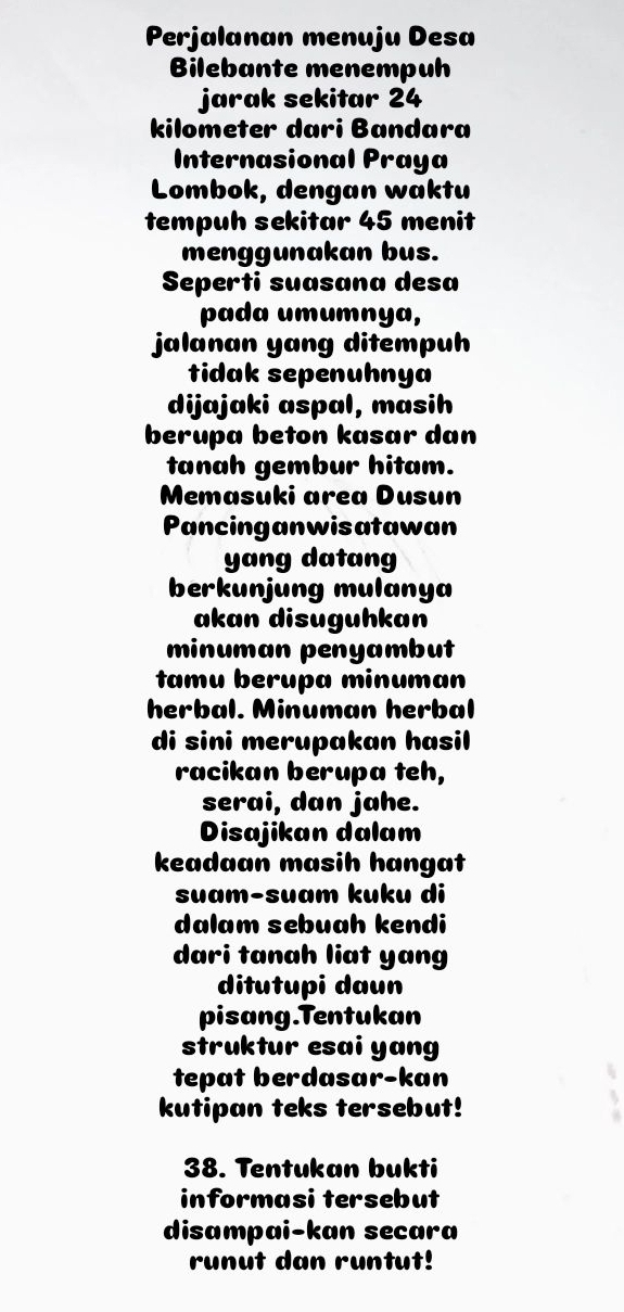 Perjalanan menuju Desa 
Bilebante menempuh 
jarak sekitar 24
kilometer dari Bandara 
Internasional Praya 
Lombok, dengan waktu 
tempuh sekitar 45 menit 
menggunakan bus. 
Seperti suasana desa 
pada umumnya, 
jalanan yang ditempuh 
tidak sepenuhnya 
dijajaki aspal, masih 
berupa beton kasar dan 
tanah gembur hitam. 
Memasuki area Dusun 
Pancinganwisatawan 
yang datang 
berkunjung mulanya 
akan disuguhkan 
minuman penyambut 
tamu berupa minuman 
herbal. Minuman herbal 
di sini merupakan hasil 
racikan berupa teh, 
serai, dan jahe. 
Disajikan dalam 
keadaan masih hangat 
suɑm-suɑm kuku di 
dalam sebuah kendi 
dari tanah liat yang 
ditutupi daun 
pisang.Tentukan 
struktur esai yang 
tepat berdasar-kan 
kutipan teks tersebut! 
38. Tentukan bukti 
informasi tersebut 
disampai-kan secara 
runut dan runtut!