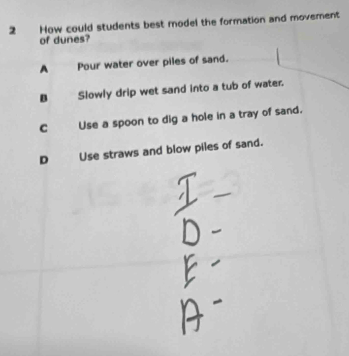 How could students best model the formation and movement
of dunes?
A Pour water over piles of sand.
B Slowly drip wet sand into a tub of water.
C Use a spoon to dig a hole in a tray of sand.
D Use straws and blow piles of sand.