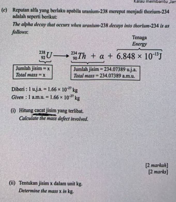 Kalau membantu ,Jar 
(c) Reputan alfa yang berlaku apabila uranium- 238 mereput menjadi thorium- 234
adalah seperti berikut: 
The alpha decay that occurs when uranium- 238 decays into thorium- 234 is as 
follows: 
Tenaga 
Energy
_(92)^(238)U _(90)^(234)Th+alpha +6.848* 10^(-13)J
Jumlah jisim =x Jumlah jisim =234.07389u.j.a. 
Total mass =x Total mass =234.07389 a. m.11
Diberi : 1u.j.a.=1.66* 10^(-27)kg
Given : 1a.m.u.=1.66* 10^(-27)kg
(i) Hitung cacat jisim yang terlibat. 
Calculate the mass defect involved. 
[2 markah] 
[2 marks] 
(ii) Tentukan jisim x dalam unit kg. 
Determine the mass x in kg.