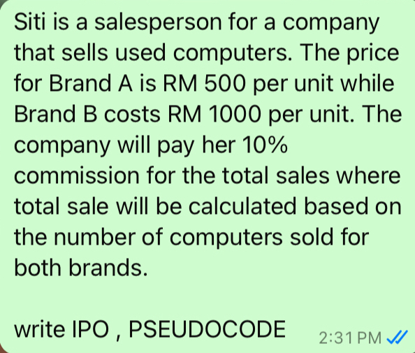 Siti is a salesperson for a company 
that sells used computers. The price 
for Brand A is RM 500 per unit while 
Brand B costs RM 1000 per unit. The 
company will pay her 10%
commission for the total sales where 
total sale will be calculated based on 
the number of computers sold for 
both brands. 
write IPO , PSEUDOCODE 2:3 PM