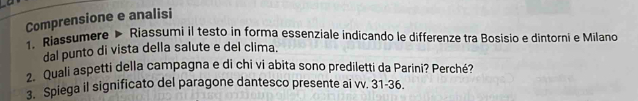 Comprensione e analisi 
1. Riassumere > Riassumi il testo in forma essenziale indicando le differenze tra Bosisio e dintorni e Milano 
dal punto di vista della salute e del clima. 
2. Quali aspetti della campagna e di chi vi abita sono prediletti da Parini? Perché? 
3. Spiega il significato del paragone dantesco presente ai vv. 31-36.